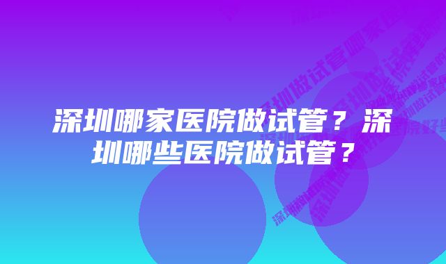 深圳哪家医院做试管？深圳哪些医院做试管？