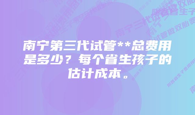 南宁第三代试管**总费用是多少？每个省生孩子的估计成本。