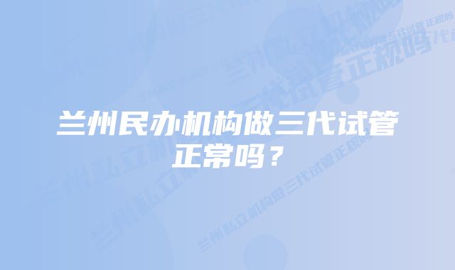 兰州民办机构做三代试管正常吗？