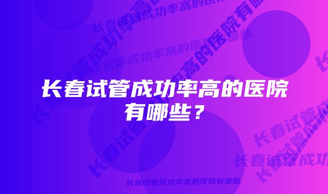 长春试管成功率高的医院有哪些？