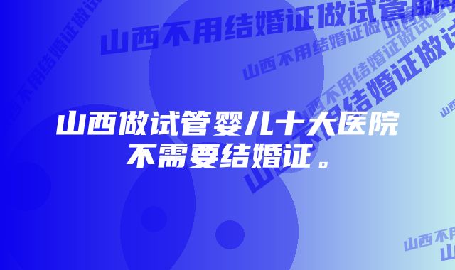 山西做试管婴儿十大医院不需要结婚证。