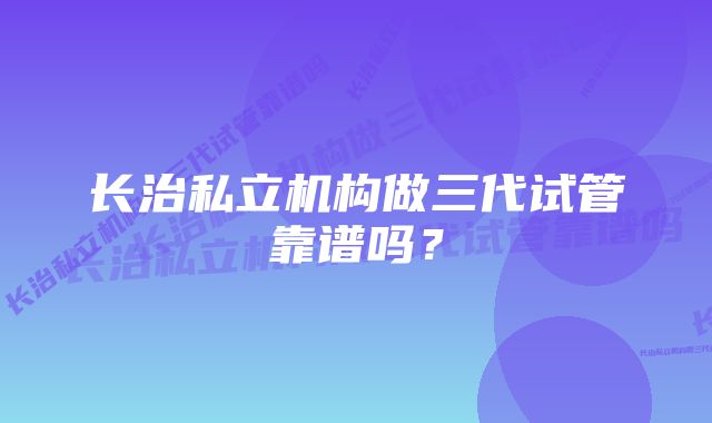 长治私立机构做三代试管靠谱吗？