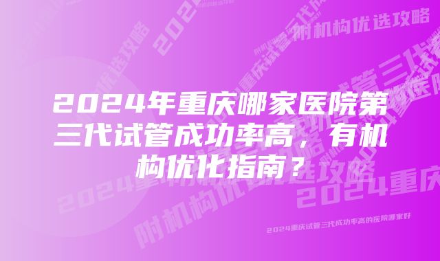 2024年重庆哪家医院第三代试管成功率高，有机构优化指南？