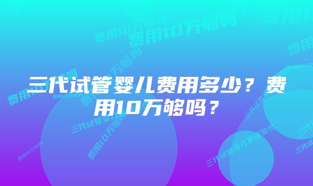 三代试管婴儿费用多少？费用10万够吗？