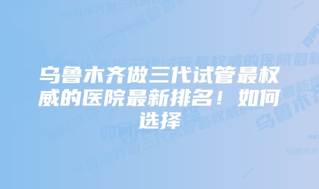 乌鲁木齐做三代试管最权威的医院最新排名！如何选择