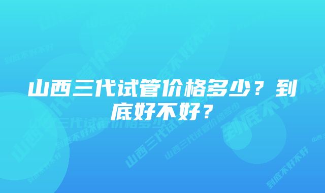 山西三代试管价格多少？到底好不好？