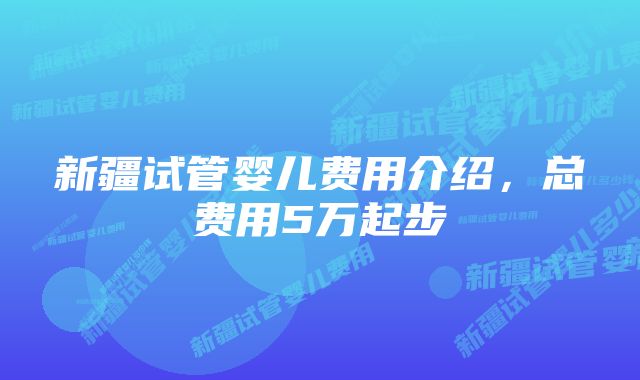 新疆试管婴儿费用介绍，总费用5万起步