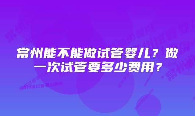 常州能不能做试管婴儿？做一次试管要多少费用？