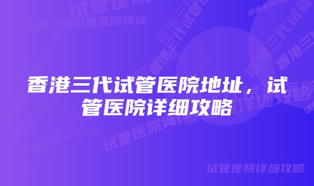 香港三代试管医院地址，试管医院详细攻略