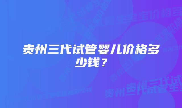 贵州三代试管婴儿价格多少钱？