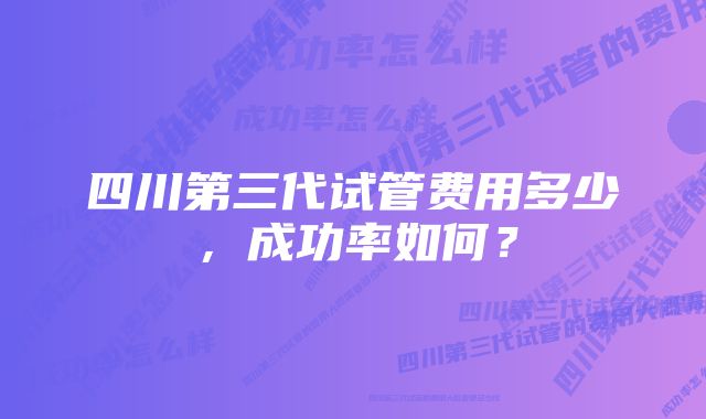 四川第三代试管费用多少，成功率如何？