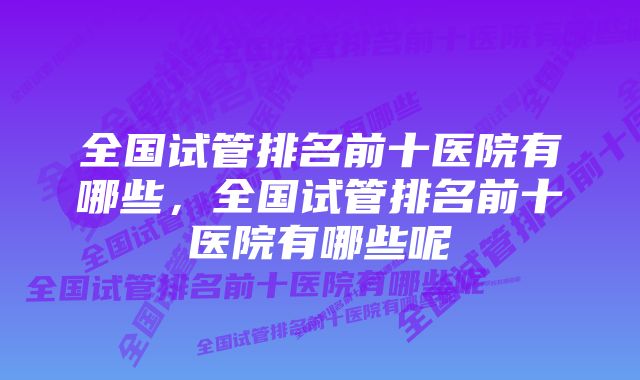 全国试管排名前十医院有哪些，全国试管排名前十医院有哪些呢