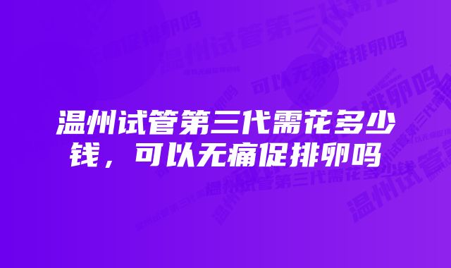 温州试管第三代需花多少钱，可以无痛促排卵吗