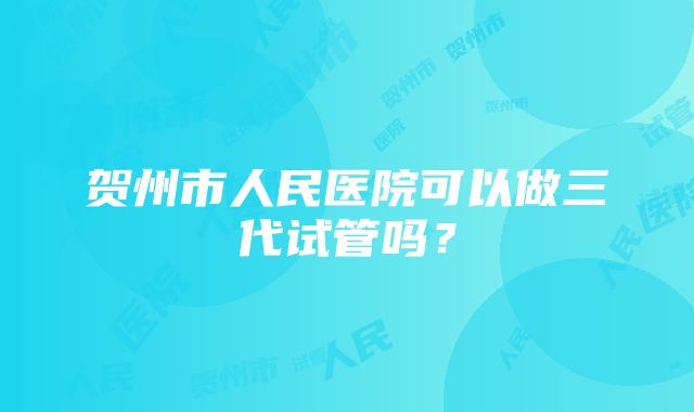 贺州市人民医院可以做三代试管吗？