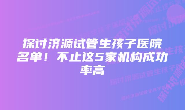 探讨济源试管生孩子医院名单！不止这5家机构成功率高