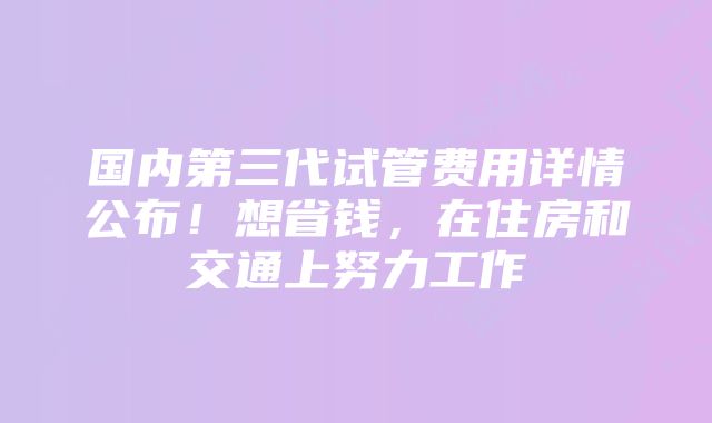 国内第三代试管费用详情公布！想省钱，在住房和交通上努力工作