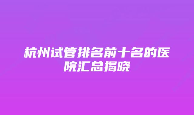 杭州试管排名前十名的医院汇总揭晓