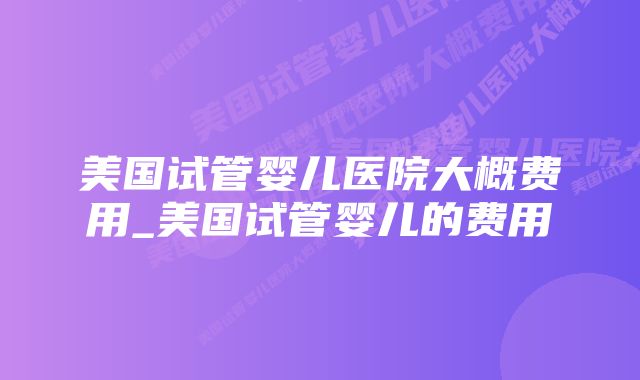 美国试管婴儿医院大概费用_美国试管婴儿的费用