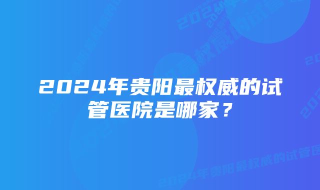 2024年贵阳最权威的试管医院是哪家？