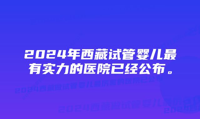 2024年西藏试管婴儿最有实力的医院已经公布。