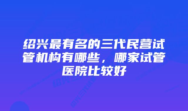 绍兴最有名的三代民营试管机构有哪些，哪家试管医院比较好