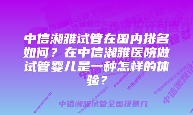 中信湘雅试管在国内排名如何？在中信湘雅医院做试管婴儿是一种怎样的体验？