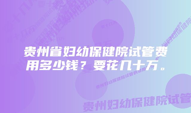 贵州省妇幼保健院试管费用多少钱？要花几十万。