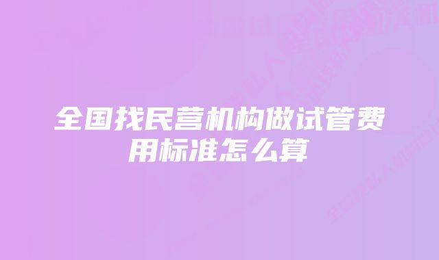 全国找民营机构做试管费用标准怎么算