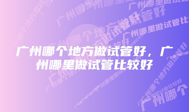 广州哪个地方做试管好，广州哪里做试管比较好