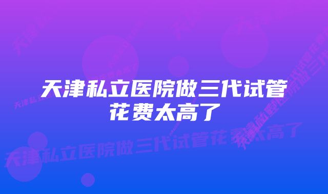 天津私立医院做三代试管花费太高了