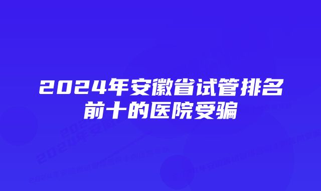 2024年安徽省试管排名前十的医院受骗