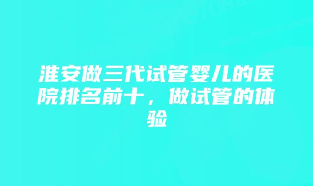 淮安做三代试管婴儿的医院排名前十，做试管的体验