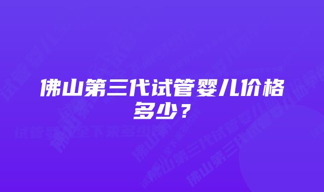 佛山第三代试管婴儿价格多少？