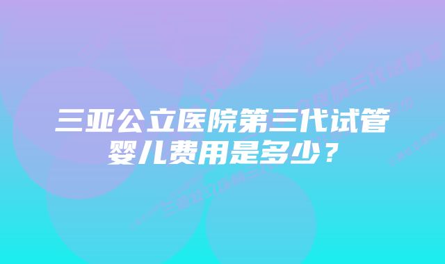 三亚公立医院第三代试管婴儿费用是多少？