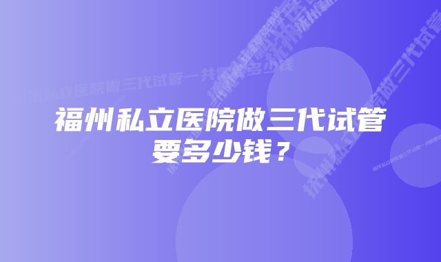 福州私立医院做三代试管要多少钱？