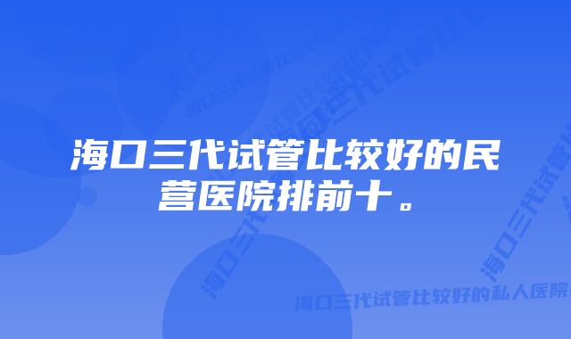 海口三代试管比较好的民营医院排前十。