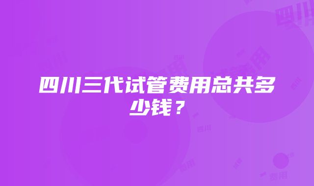 四川三代试管费用总共多少钱？