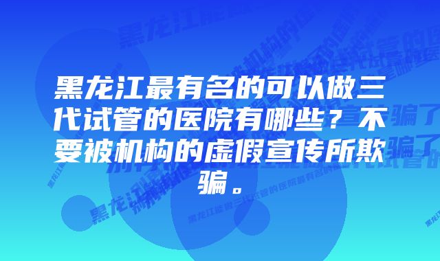 黑龙江最有名的可以做三代试管的医院有哪些？不要被机构的虚假宣传所欺骗。