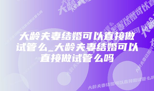 大龄夫妻结婚可以直接做试管么_大龄夫妻结婚可以直接做试管么吗