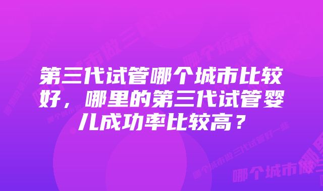 第三代试管哪个城市比较好，哪里的第三代试管婴儿成功率比较高？