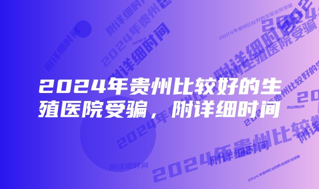 2024年贵州比较好的生殖医院受骗，附详细时间