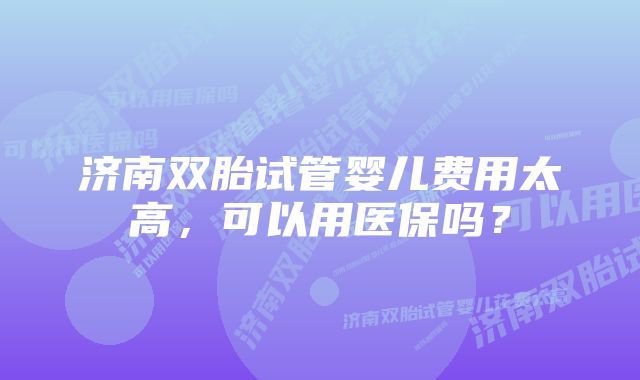 济南双胎试管婴儿费用太高，可以用医保吗？