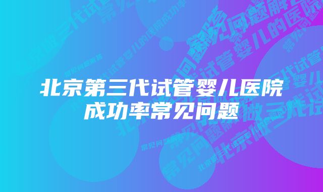 北京第三代试管婴儿医院成功率常见问题