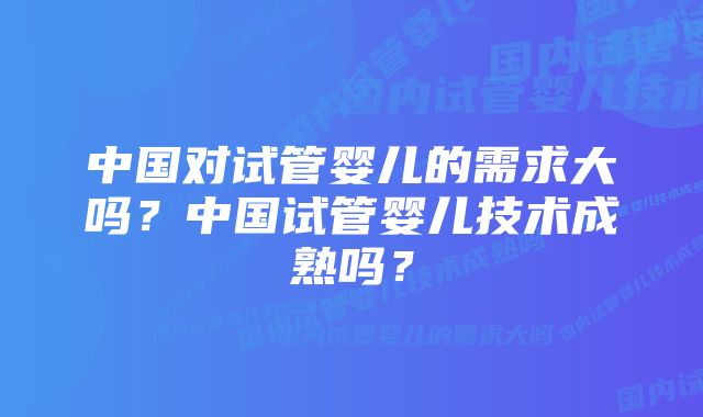 中国对试管婴儿的需求大吗？中国试管婴儿技术成熟吗？