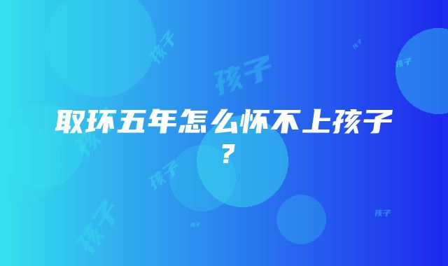 取环五年怎么怀不上孩子？