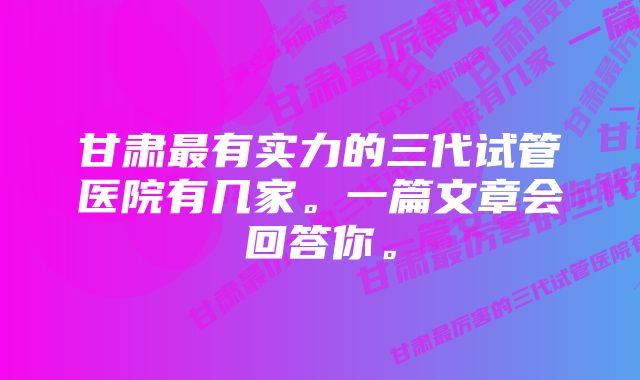 甘肃最有实力的三代试管医院有几家。一篇文章会回答你。