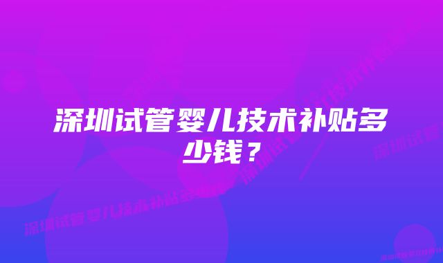 深圳试管婴儿技术补贴多少钱？