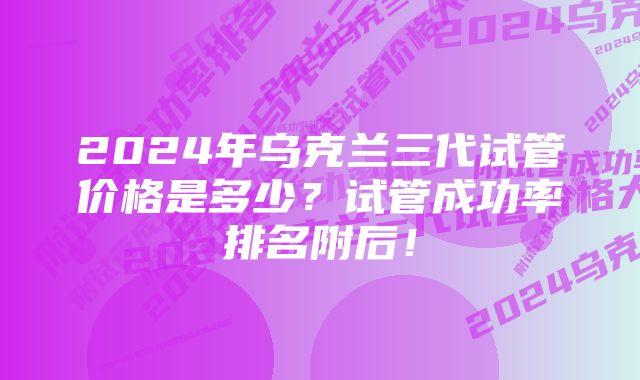 2024年乌克兰三代试管价格是多少？试管成功率排名附后！