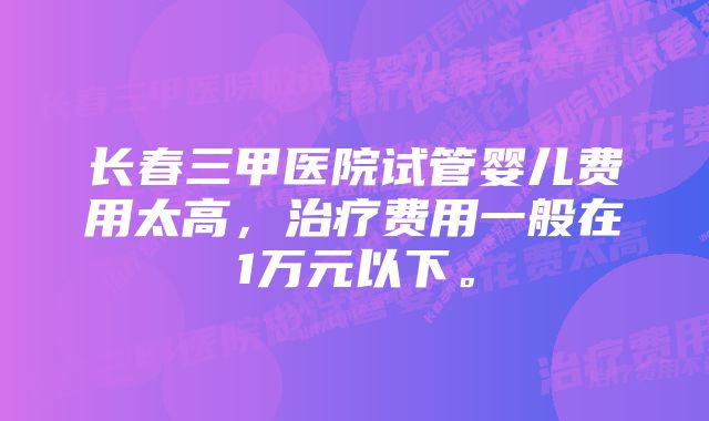 长春三甲医院试管婴儿费用太高，治疗费用一般在1万元以下。