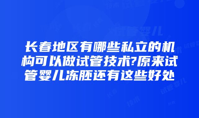 长春地区有哪些私立的机构可以做试管技术?原来试管婴儿冻胚还有这些好处